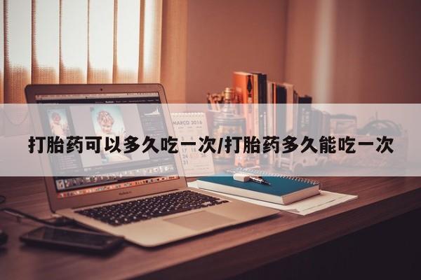 卖打胎药联系方式，打胎药可以多久吃一次/打胎药多久能吃一次