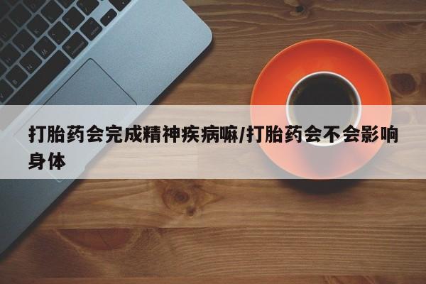 卖打胎药联系方式，打胎药会完成精神疾病嘛/打胎药会不会影响身体