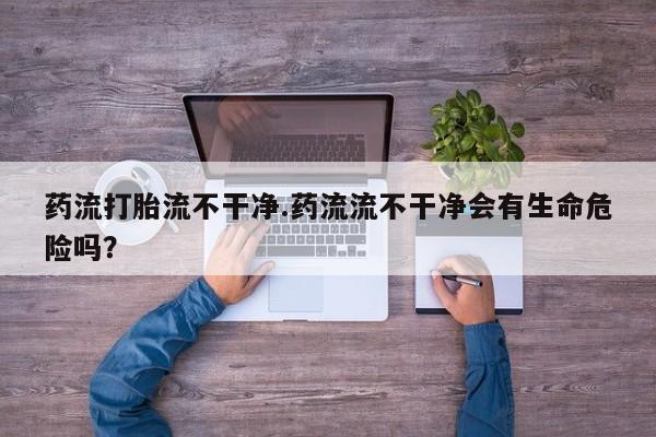 卖打胎药联系方式，药流打胎流不干净.药流流不干净会有生命危险吗？