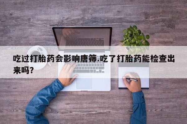 卖打胎药联系方式，吃过打胎药会影响唐筛.吃了打胎药能检查出来吗？
