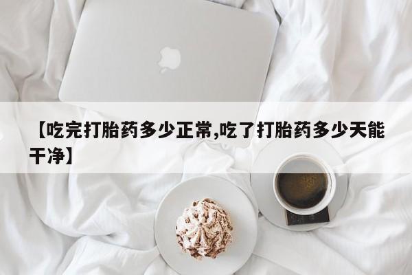 卖打胎药联系方式，【吃完打胎药多少正常,吃了打胎药多少天能干净】