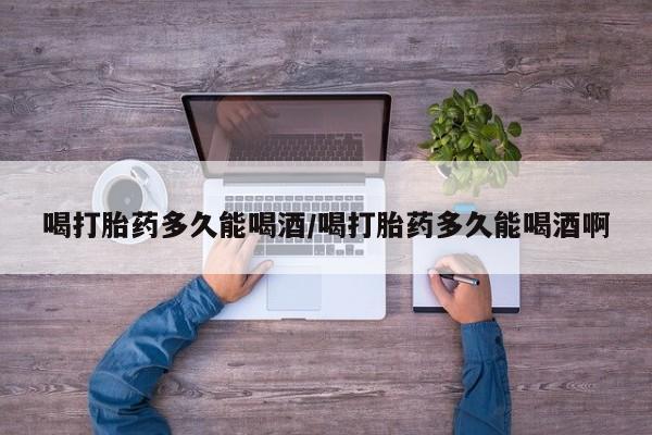 卖打胎药联系方式，喝打胎药多久能喝酒/喝打胎药多久能喝酒啊