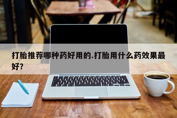 卖打胎药联系方式，打胎推荐哪种药好用的.打胎用什么药效果最好？