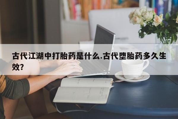 卖打胎药联系方式，古代江湖中打胎药是什么.古代堕胎药多久生效？