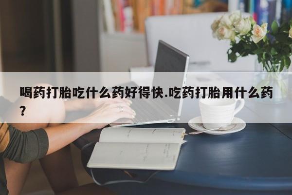 卖打胎药联系方式，喝药打胎吃什么药好得快.吃药打胎用什么药？