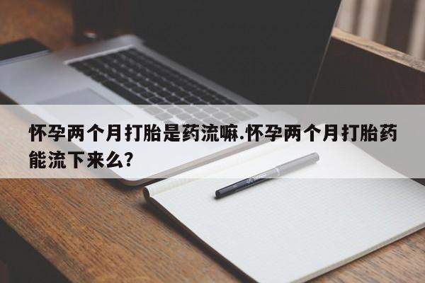 卖打胎药联系方式，怀孕两个月打胎是药流嘛.怀孕两个月打胎药能流下来么？