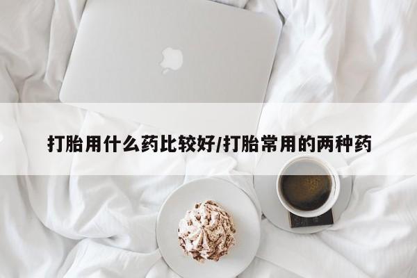 卖打胎药联系方式，打胎用什么药比较好/打胎常用的两种药