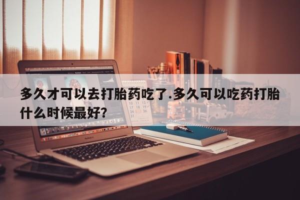 卖打胎药联系方式，多久才可以去打胎药吃了.多久可以吃药打胎什么时候最好？