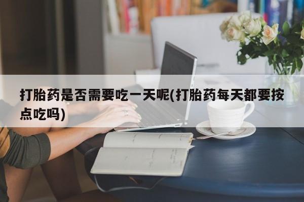 卖打胎药联系方式，打胎药是否需要吃一天呢(打胎药每天都要按点吃吗)