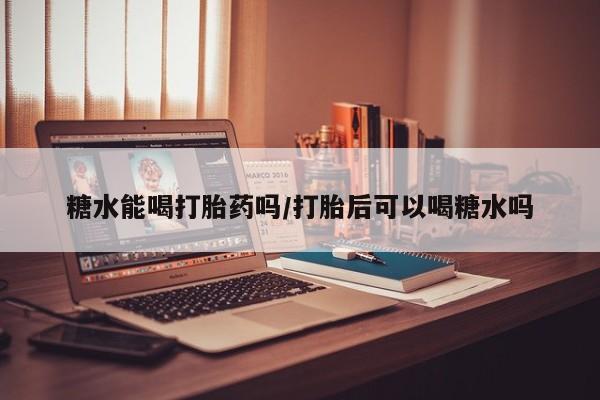 卖打胎药联系方式，糖水能喝打胎药吗/打胎后可以喝糖水吗
