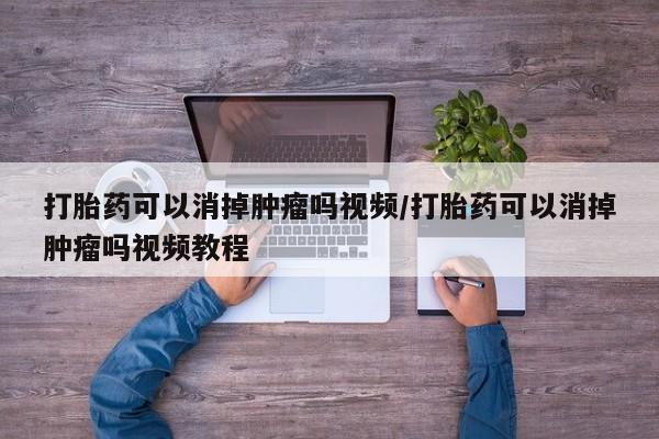 卖打胎药联系方式，打胎药可以消掉肿瘤吗视频/打胎药可以消掉肿瘤吗视频教程