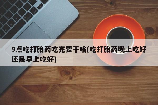 卖打胎药联系方式，9点吃打胎药吃完要干啥(吃打胎药晚上吃好还是早上吃好)