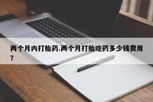 卖打胎药联系方式，两个月内打胎药.两个月打胎吃药多少钱费用？