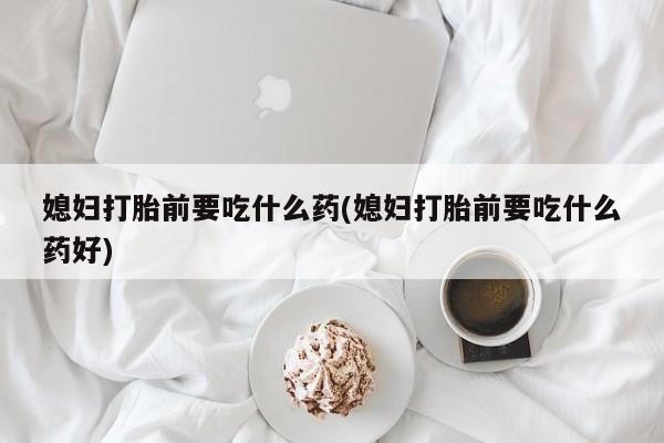 卖打胎药联系方式，媳妇打胎前要吃什么药(媳妇打胎前要吃什么药好)