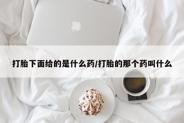 卖打胎药联系方式，打胎下面给的是什么药/打胎的那个药叫什么