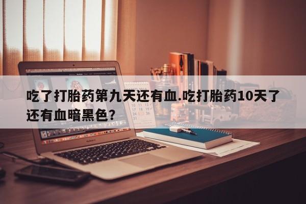卖打胎药联系方式，吃了打胎药第九天还有血.吃打胎药10天了还有血暗黑色？