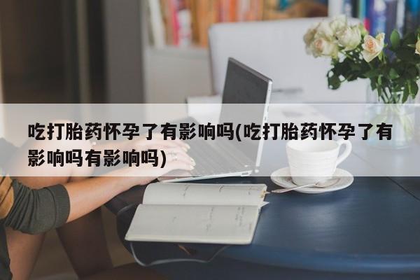 卖打胎药联系方式，吃打胎药怀孕了有影响吗(吃打胎药怀孕了有影响吗有影响吗)